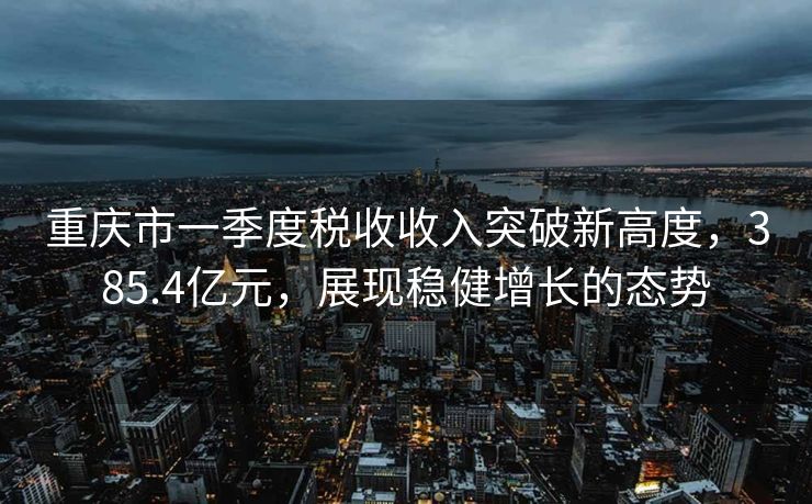 重庆市一季度税收收入突破新高度，385.4亿元，展现稳健增长的态势