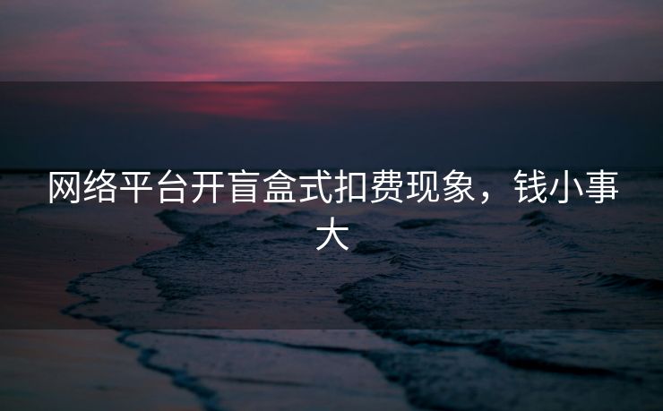 网络平台开盲盒式扣费现象，钱小事大