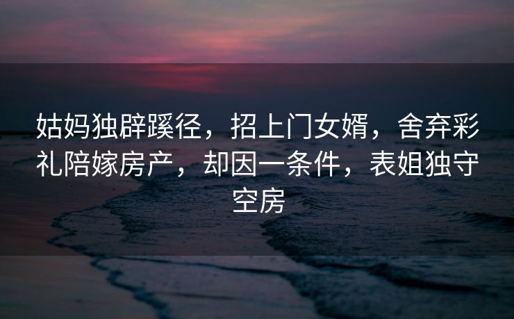 姑妈独辟蹊径，招上门女婿，舍弃彩礼陪嫁房产，却因一条件，表姐独守空房