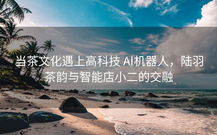 当茶文化遇上高科技 AI机器人，陆羽茶韵与智能店小二的交融