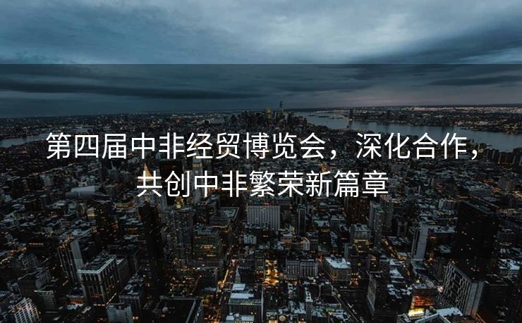 第四届中非经贸博览会，深化合作，共创中非繁荣新篇章