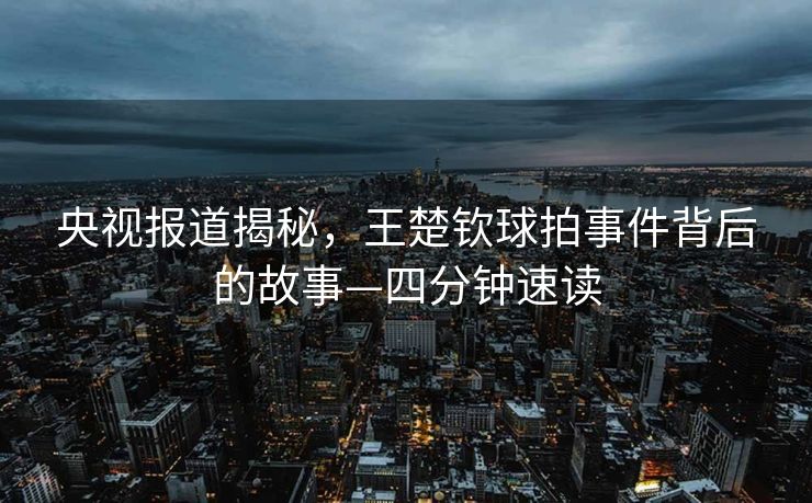 央视报道揭秘，王楚钦球拍事件背后的故事—四分钟速读