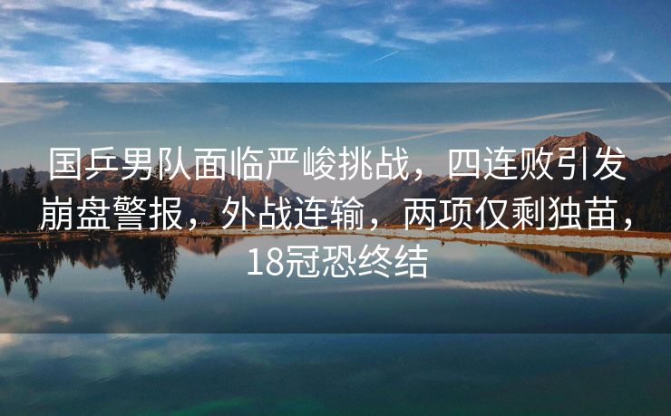 国乒男队面临严峻挑战，四连败引发崩盘警报，外战连输，两项仅剩独苗，18冠恐终结