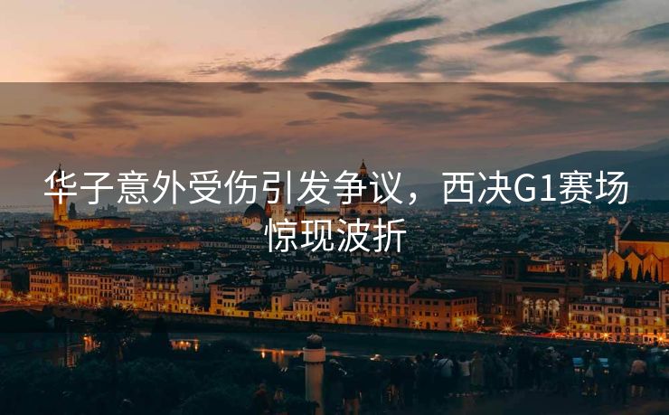 华子意外受伤引发争议，西决G1赛场惊现波折
