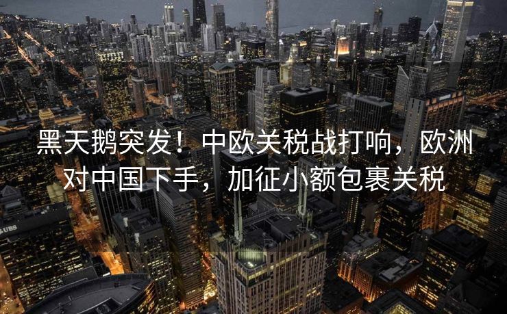 黑天鹅突发！中欧关税战打响，欧洲对中国下手，加征小额包裹关税