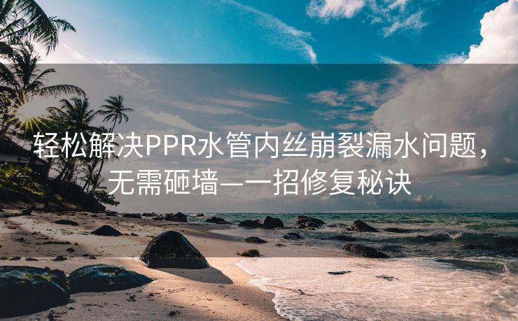 轻松解决PPR水管内丝崩裂漏水问题，无需砸墙—一招修复秘诀
