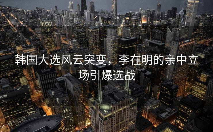韩国大选风云突变，李在明的亲中立场引爆选战