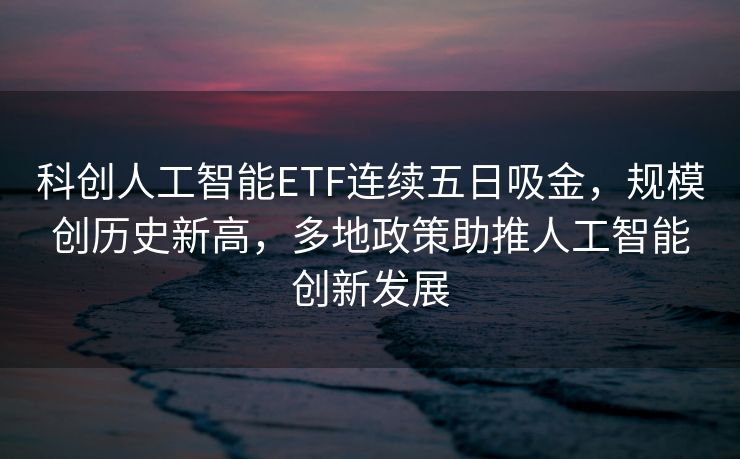 科创人工智能ETF连续五日吸金，规模创历史新高，多地政策助推人工智能创新发展