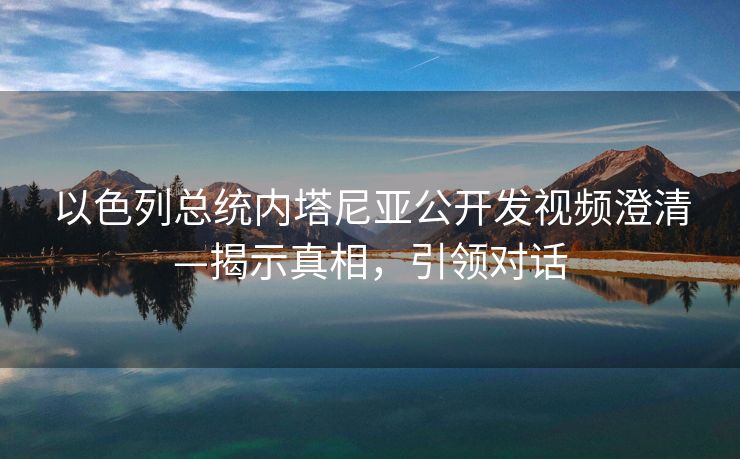 以色列总统内塔尼亚公开发视频澄清—揭示真相，引领对话