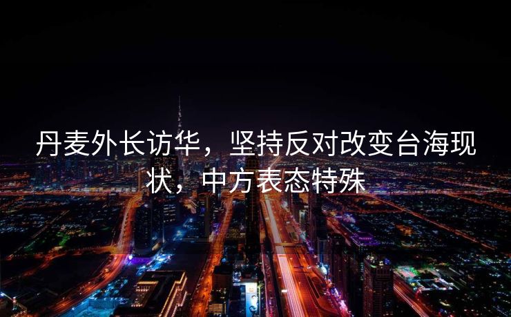 丹麦外长访华，坚持反对改变台海现状，中方表态特殊