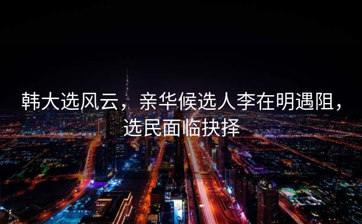 韩大选风云，亲华候选人李在明遇阻，选民面临抉择