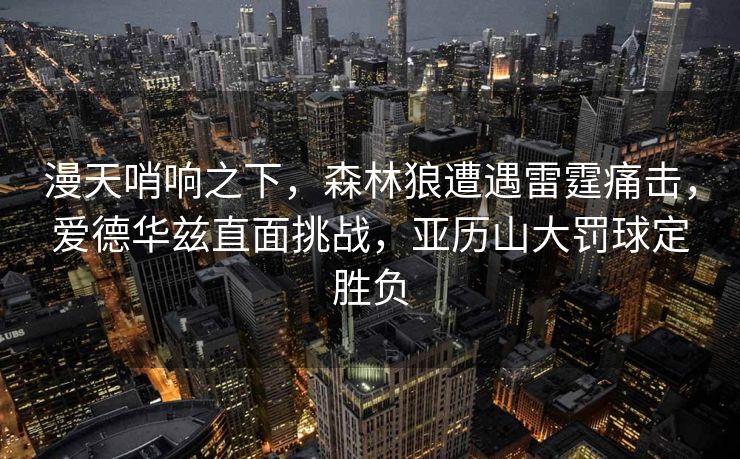 漫天哨响之下，森林狼遭遇雷霆痛击，爱德华兹直面挑战，亚历山大罚球定胜负
