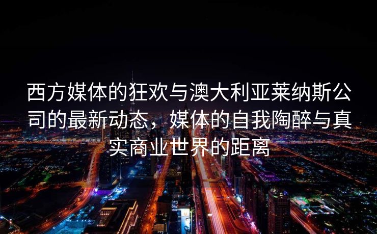 西方媒体的狂欢与澳大利亚莱纳斯公司的最新动态，媒体的自我陶醉与真实商业世界的距离