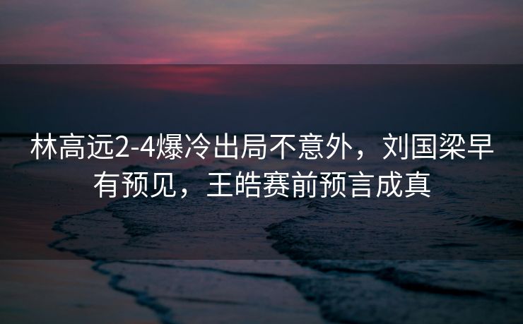 林高远2-4爆冷出局不意外，刘国梁早有预见，王皓赛前预言成真