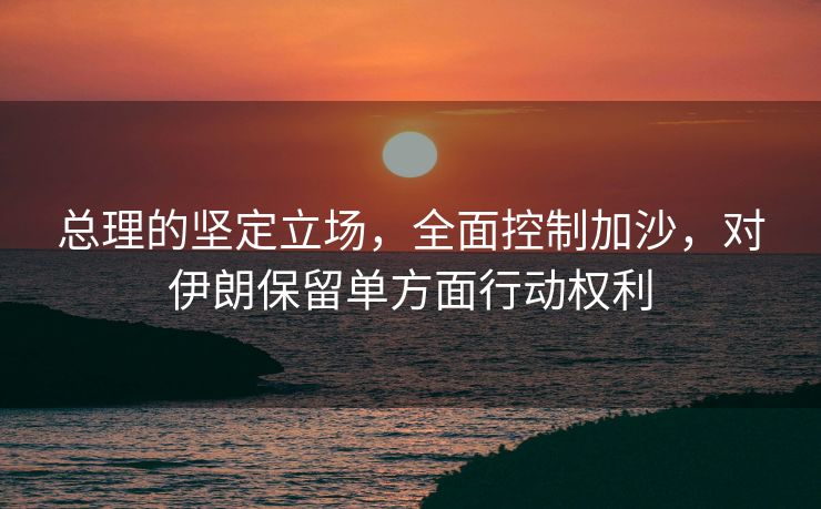 总理的坚定立场，全面控制加沙，对伊朗保留单方面行动权利