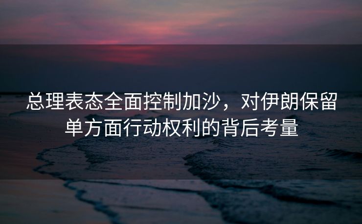 总理表态全面控制加沙，对伊朗保留单方面行动权利的背后考量