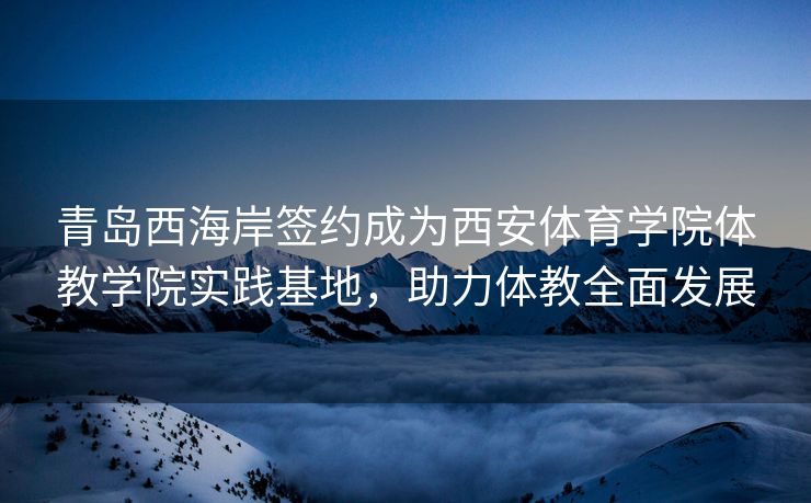 青岛西海岸签约成为西安体育学院体教学院实践基地，助力体教全面发展