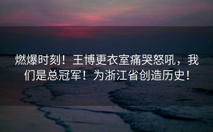 燃爆时刻！王博更衣室痛哭怒吼，我们是总冠军！为浙江省创造历史！