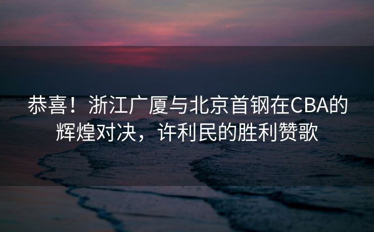 恭喜！浙江广厦与北京首钢在CBA的辉煌对决，许利民的胜利赞歌