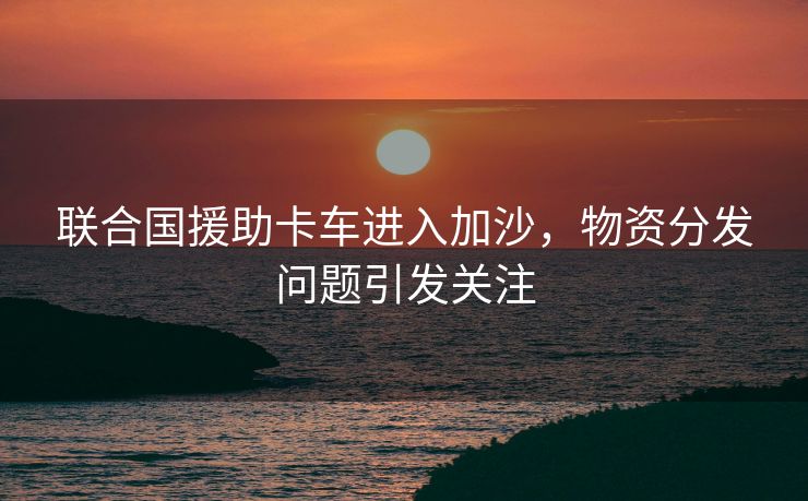 联合国援助卡车进入加沙，物资分发问题引发关注