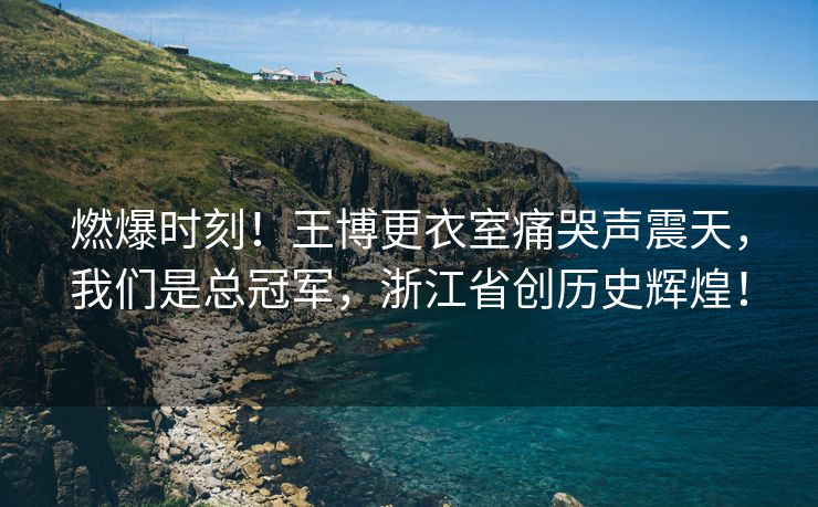 燃爆时刻！王博更衣室痛哭声震天，我们是总冠军，浙江省创历史辉煌！