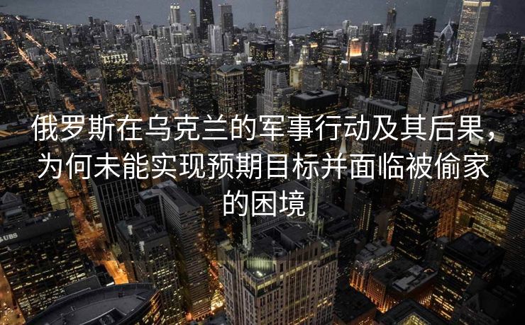 俄罗斯在乌克兰的军事行动及其后果，为何未能实现预期目标并面临被偷家的困境