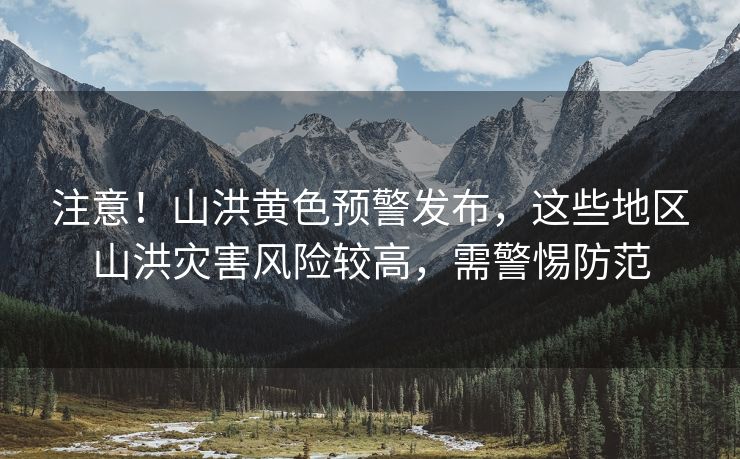 注意！山洪黄色预警发布，这些地区山洪灾害风险较高，需警惕防范