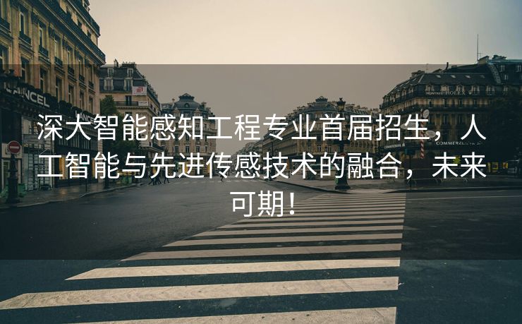 深大智能感知工程专业首届招生，人工智能与先进传感技术的融合，未来可期！