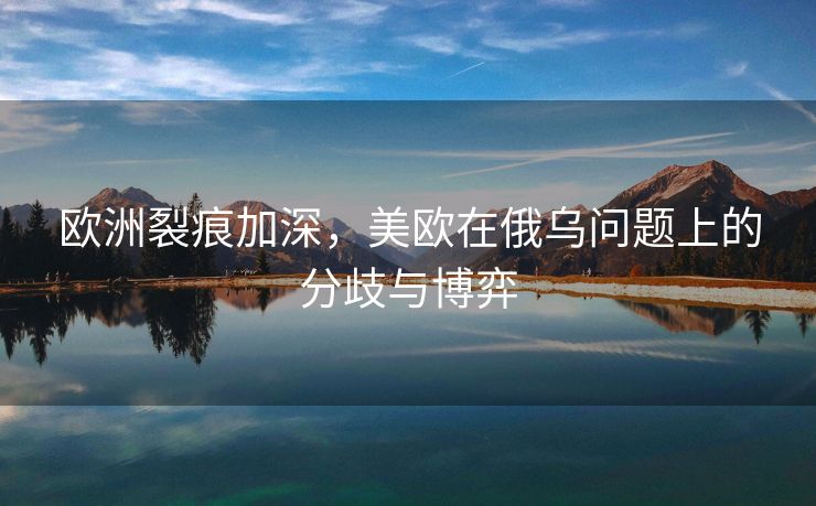 欧洲裂痕加深，美欧在俄乌问题上的分歧与博弈