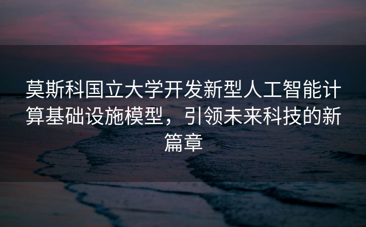 莫斯科国立大学开发新型人工智能计算基础设施模型，引领未来科技的新篇章