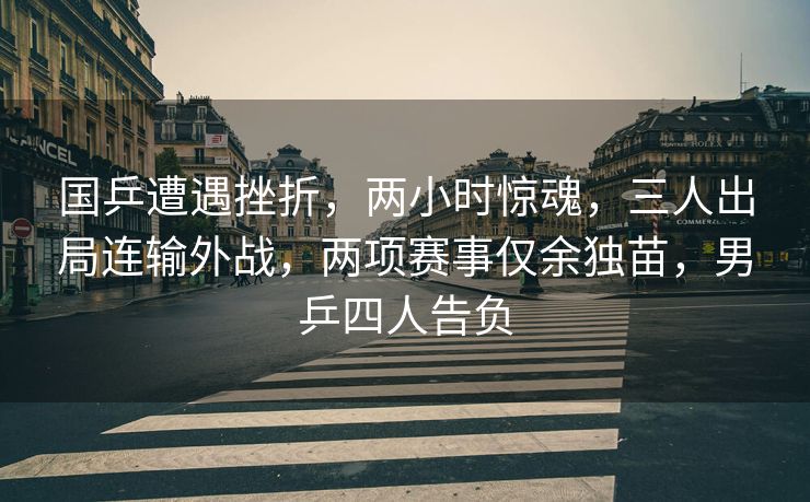 国乒遭遇挫折，两小时惊魂，三人出局连输外战，两项赛事仅余独苗，男乒四人告负