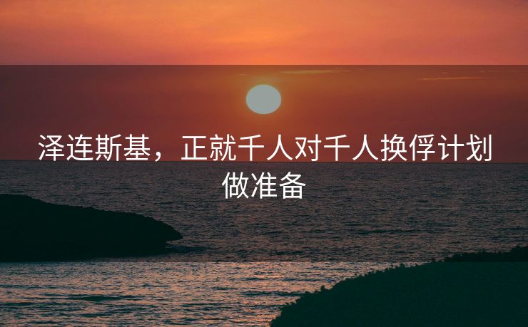 泽连斯基，正就千人对千人换俘计划做准备