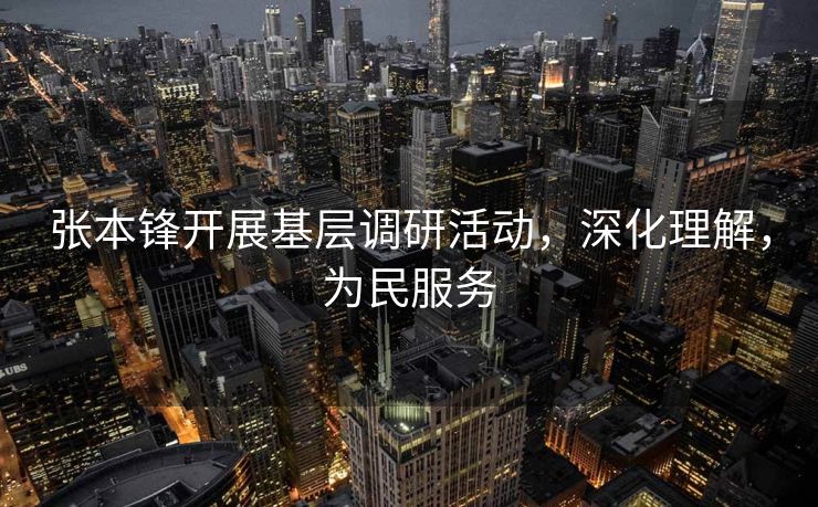 张本锋开展基层调研活动，深化理解，为民服务