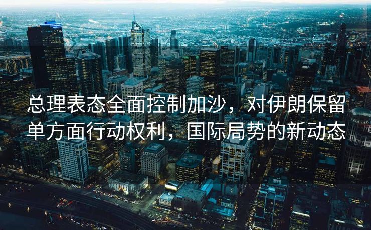 总理表态全面控制加沙，对伊朗保留单方面行动权利，国际局势的新动态