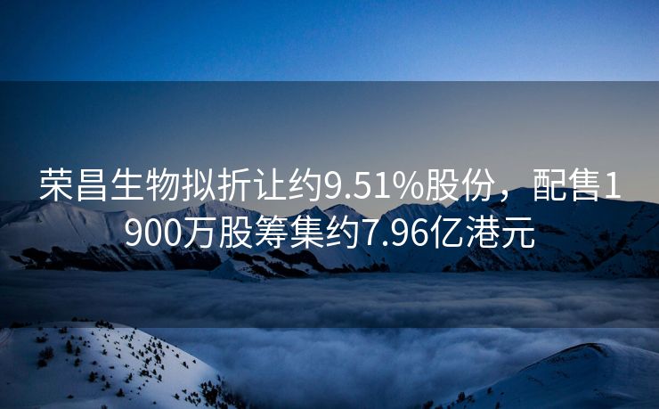 荣昌生物拟折让约9.51%股份，配售1900万股筹集约7.96亿港元