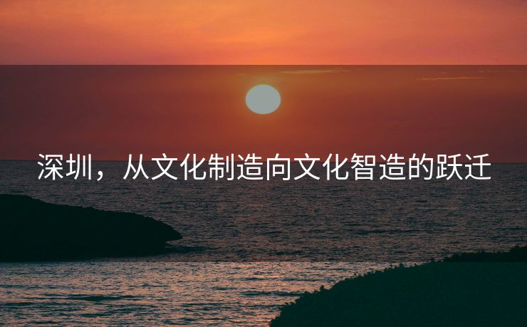 深圳，从文化制造向文化智造的跃迁