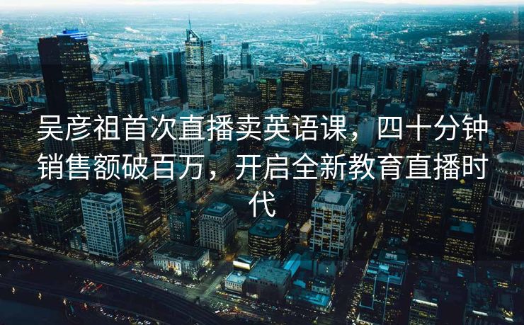 吴彦祖首次直播卖英语课，四十分钟销售额破百万，开启全新教育直播时代