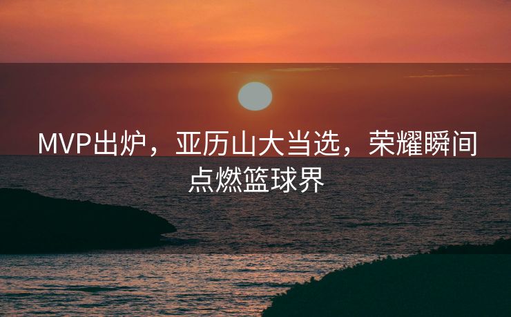 MVP出炉，亚历山大当选，荣耀瞬间点燃篮球界