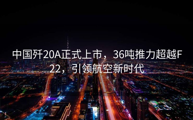 中国歼20A正式上市，36吨推力超越F22，引领航空新时代