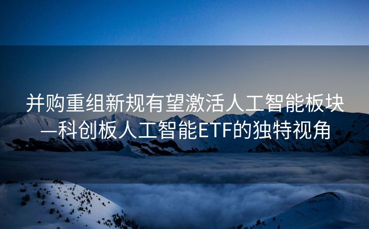 并购重组新规有望激活人工智能板块—科创板人工智能ETF的独特视角