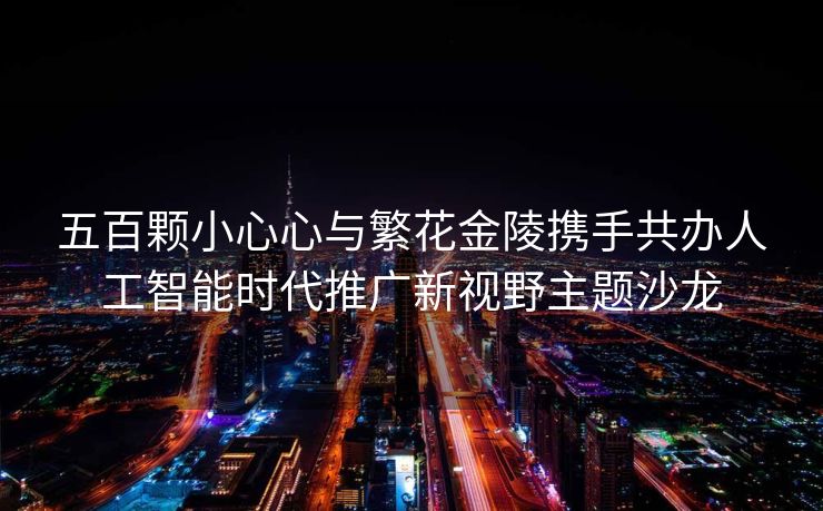 五百颗小心心与繁花金陵携手共办人工智能时代推广新视野主题沙龙