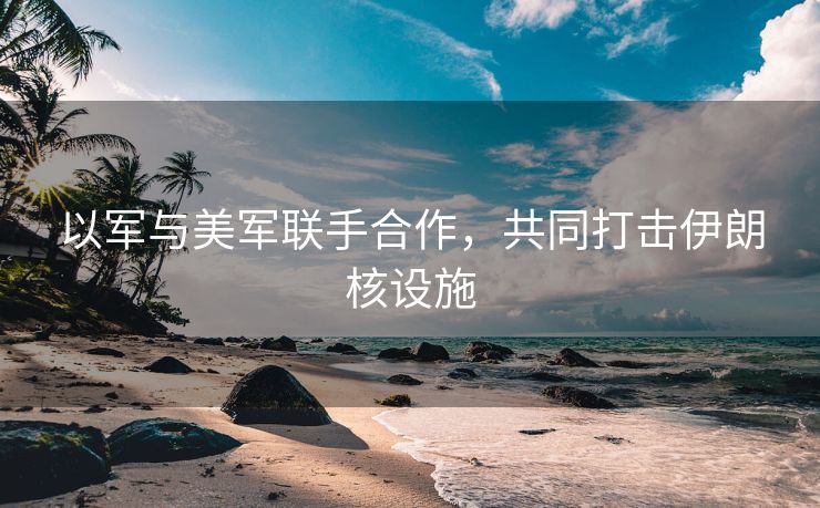 以军与美军联手合作，共同打击伊朗核设施