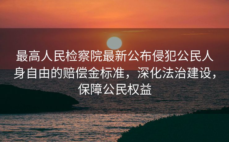 最高人民检察院最新公布侵犯公民人身自由的赔偿金标准，深化法治建设，保障公民权益