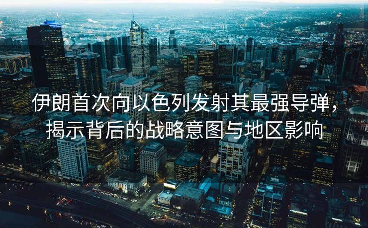 伊朗首次向以色列发射其最强导弹，揭示背后的战略意图与地区影响