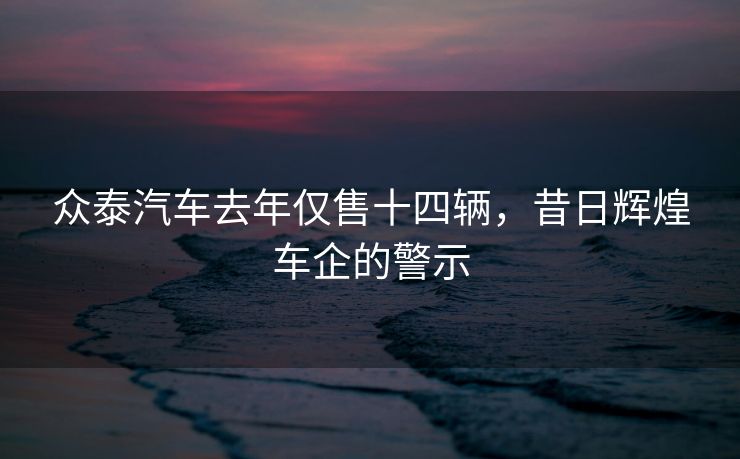 众泰汽车去年仅售十四辆，昔日辉煌车企的警示