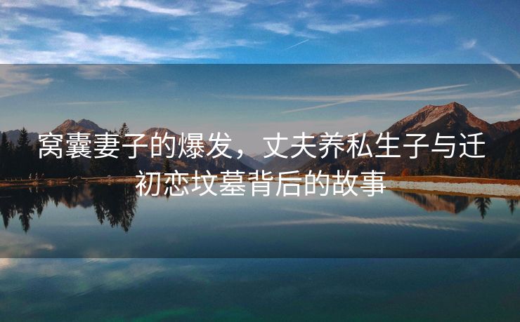 窝囊妻子的爆发，丈夫养私生子与迁初恋坟墓背后的故事