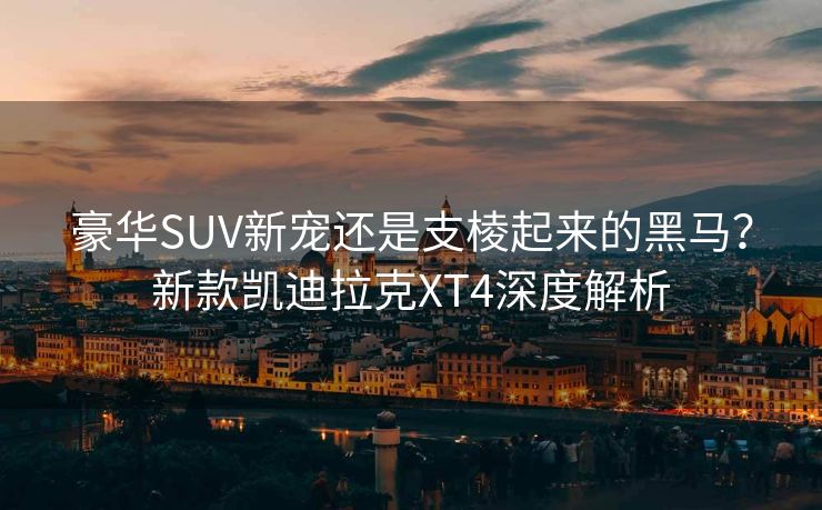 豪华SUV新宠还是支棱起来的黑马？新款凯迪拉克XT4深度解析