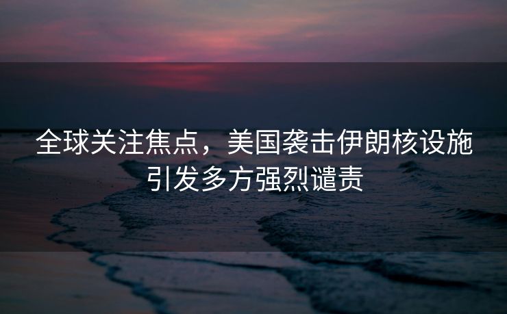 全球关注焦点，美国袭击伊朗核设施引发多方强烈谴责