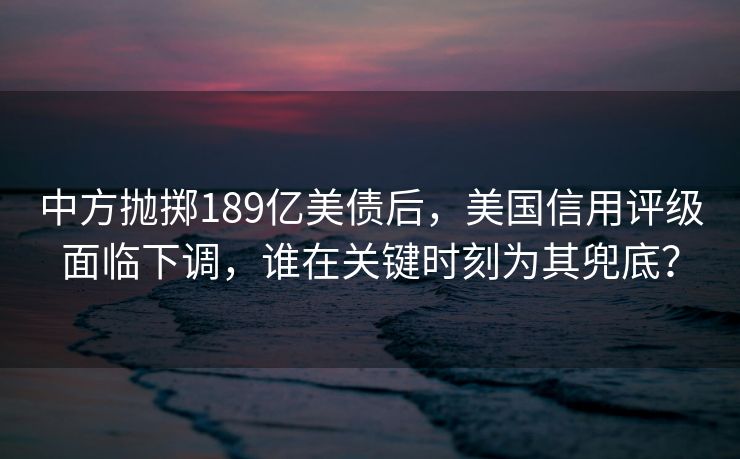 中方抛掷189亿美债后，美国信用评级面临下调，谁在关键时刻为其兜底？