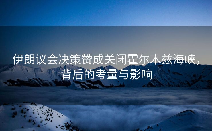 伊朗议会决策赞成关闭霍尔木兹海峡，背后的考量与影响